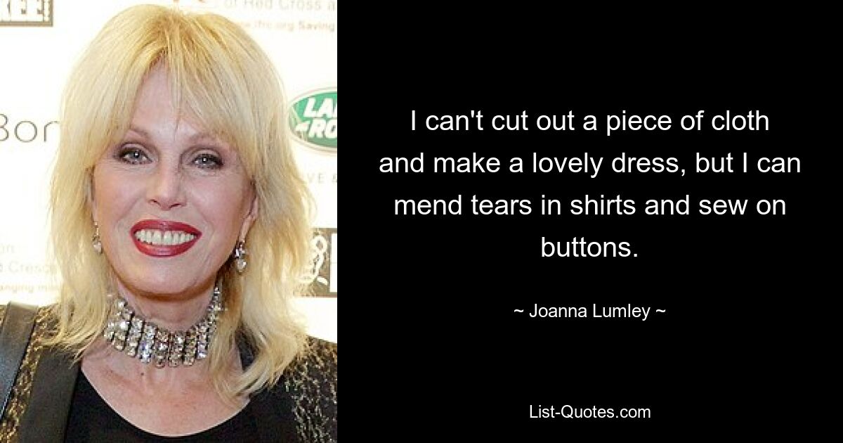 I can't cut out a piece of cloth and make a lovely dress, but I can mend tears in shirts and sew on buttons. — © Joanna Lumley