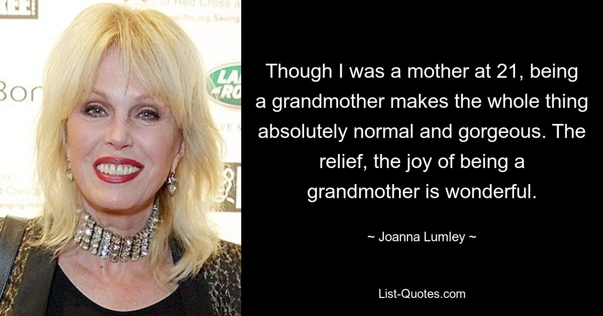 Though I was a mother at 21, being a grandmother makes the whole thing absolutely normal and gorgeous. The relief, the joy of being a grandmother is wonderful. — © Joanna Lumley