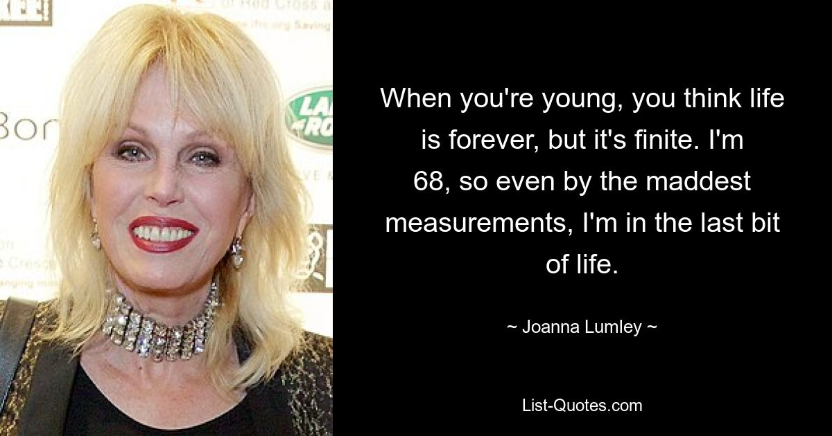 When you're young, you think life is forever, but it's finite. I'm 68, so even by the maddest measurements, I'm in the last bit of life. — © Joanna Lumley