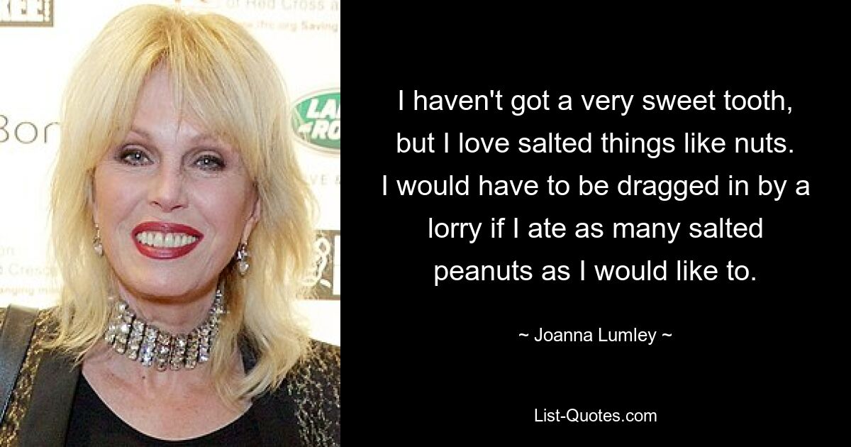 I haven't got a very sweet tooth, but I love salted things like nuts. I would have to be dragged in by a lorry if I ate as many salted peanuts as I would like to. — © Joanna Lumley