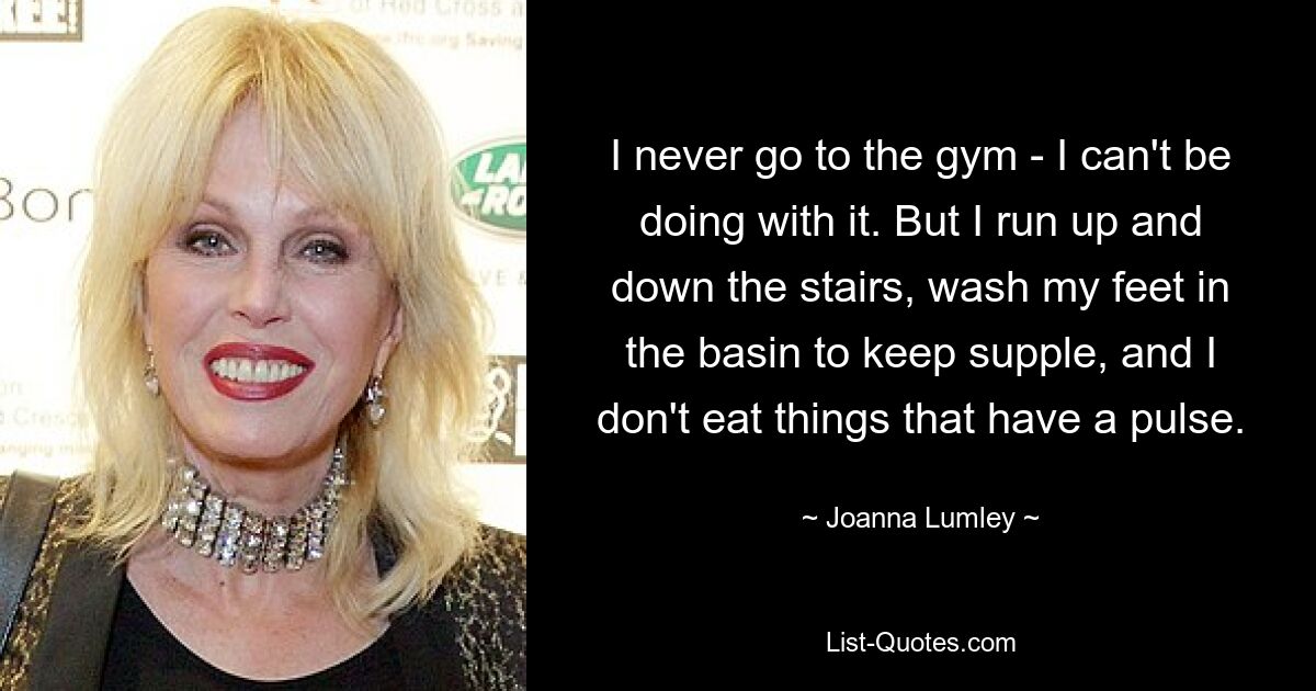 I never go to the gym - I can't be doing with it. But I run up and down the stairs, wash my feet in the basin to keep supple, and I don't eat things that have a pulse. — © Joanna Lumley