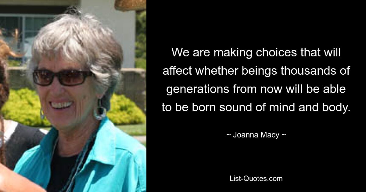 We are making choices that will affect whether beings thousands of generations from now will be able to be born sound of mind and body. — © Joanna Macy