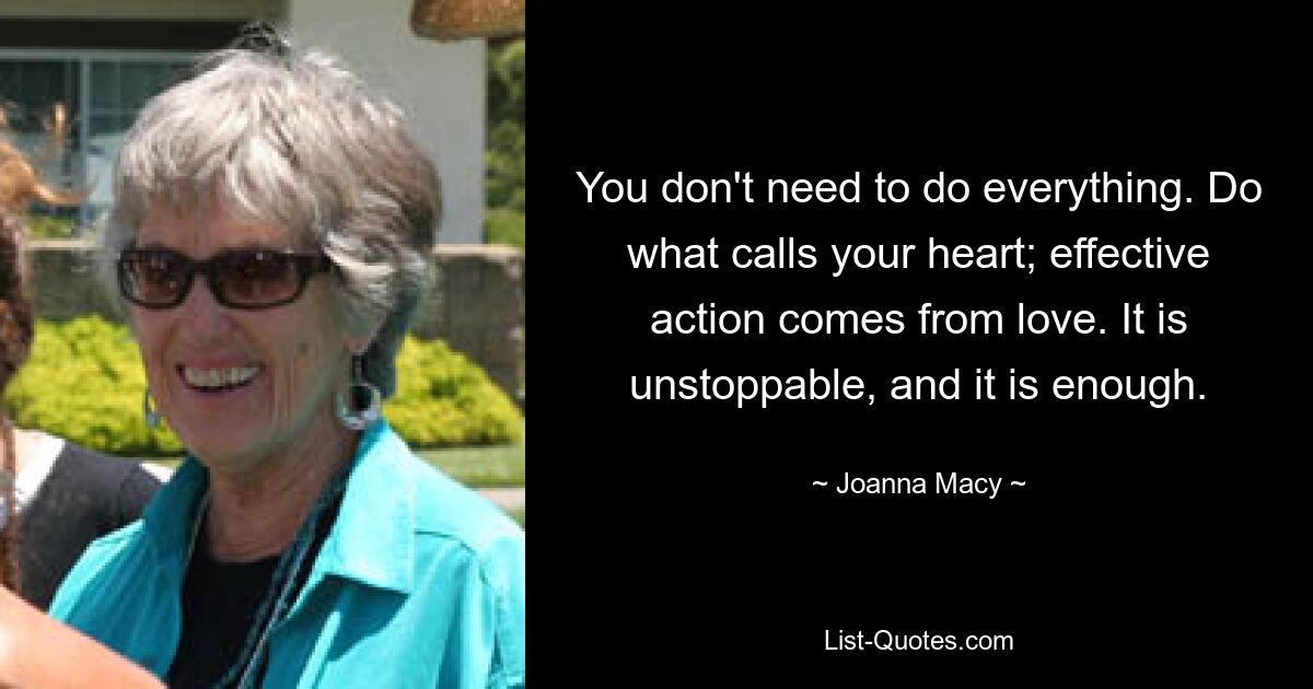 You don't need to do everything. Do what calls your heart; effective action comes from love. It is unstoppable, and it is enough. — © Joanna Macy