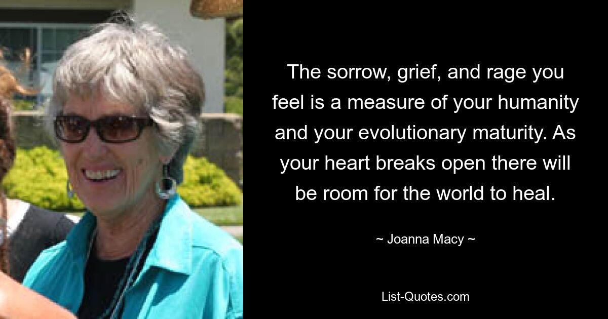 The sorrow, grief, and rage you feel is a measure of your humanity and your evolutionary maturity. As your heart breaks open there will be room for the world to heal. — © Joanna Macy