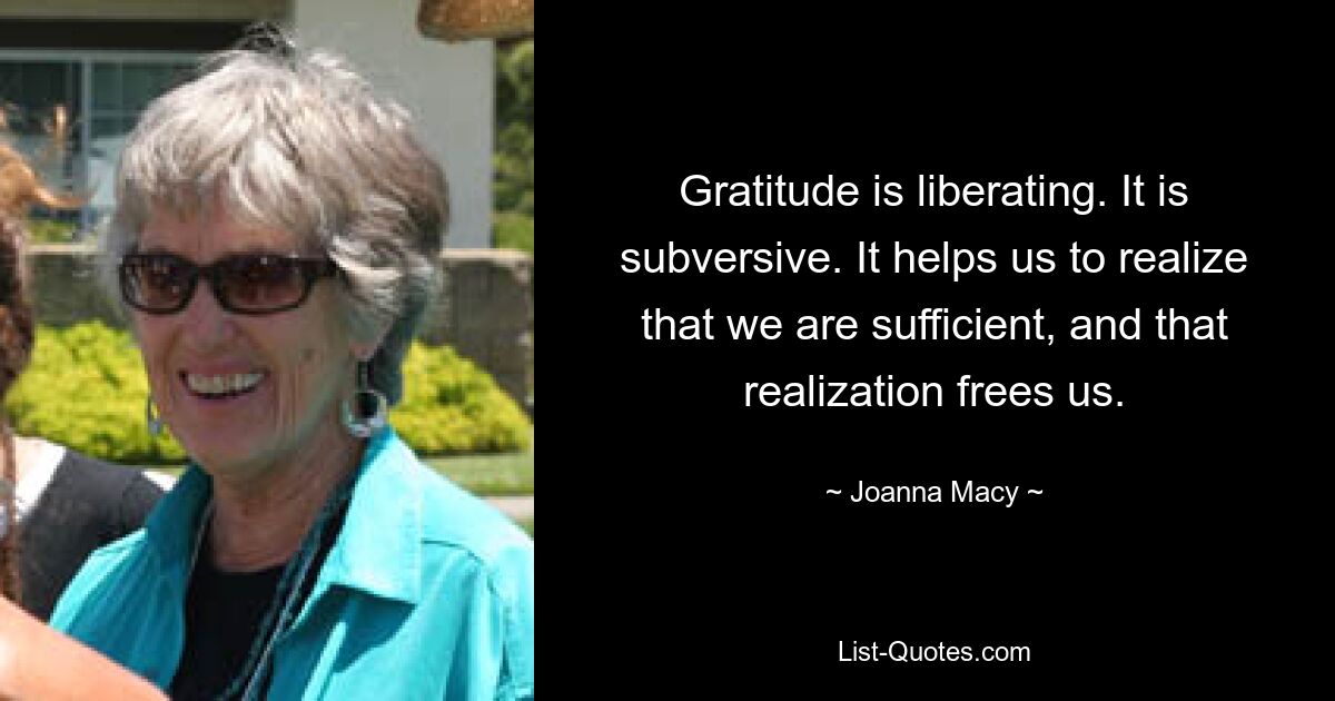 Gratitude is liberating. It is subversive. It helps us to realize that we are sufficient, and that realization frees us. — © Joanna Macy