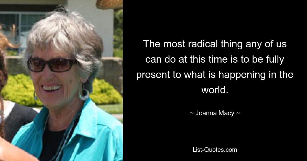 The most radical thing any of us can do at this time is to be fully present to what is happening in the world. — © Joanna Macy