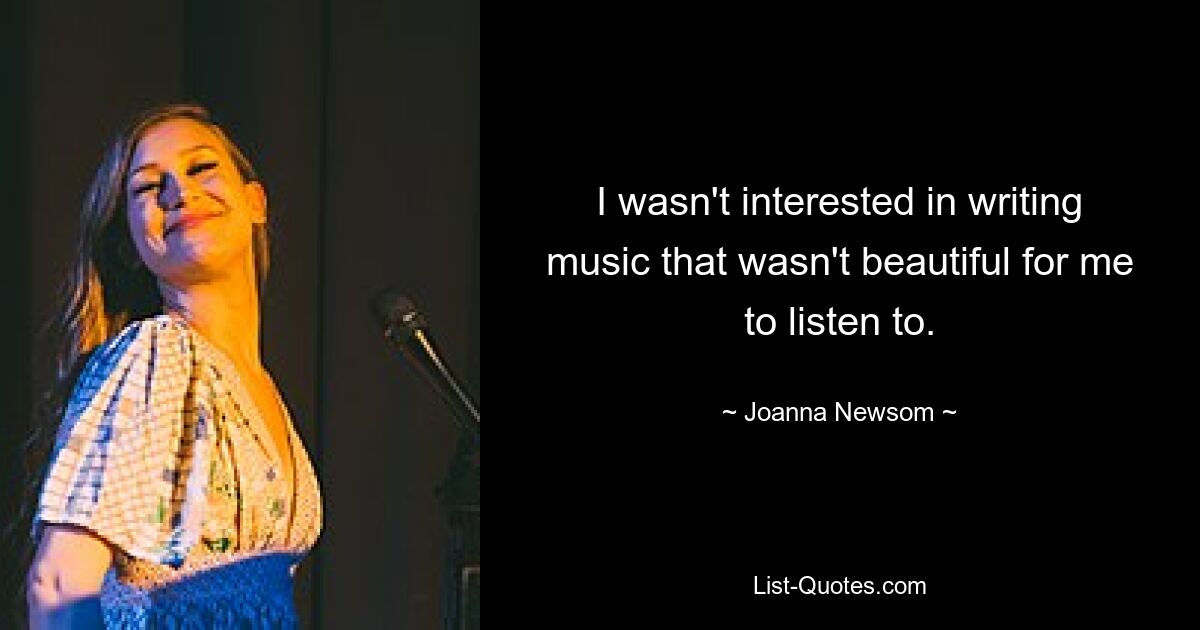 I wasn't interested in writing music that wasn't beautiful for me to listen to. — © Joanna Newsom