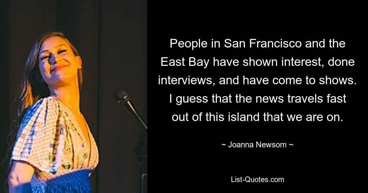 People in San Francisco and the East Bay have shown interest, done interviews, and have come to shows. I guess that the news travels fast out of this island that we are on. — © Joanna Newsom