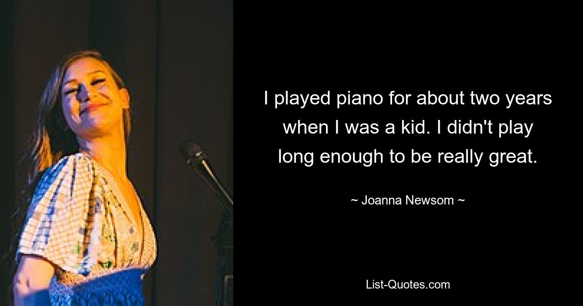 I played piano for about two years when I was a kid. I didn't play long enough to be really great. — © Joanna Newsom