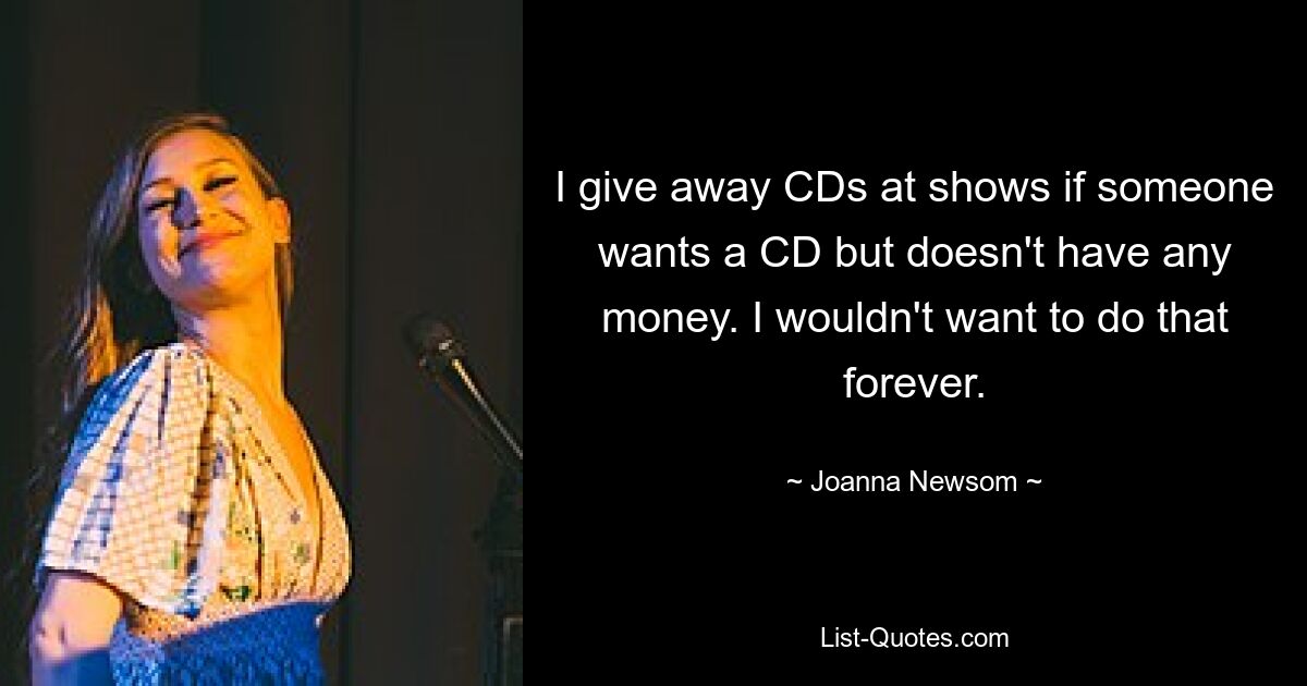 I give away CDs at shows if someone wants a CD but doesn't have any money. I wouldn't want to do that forever. — © Joanna Newsom