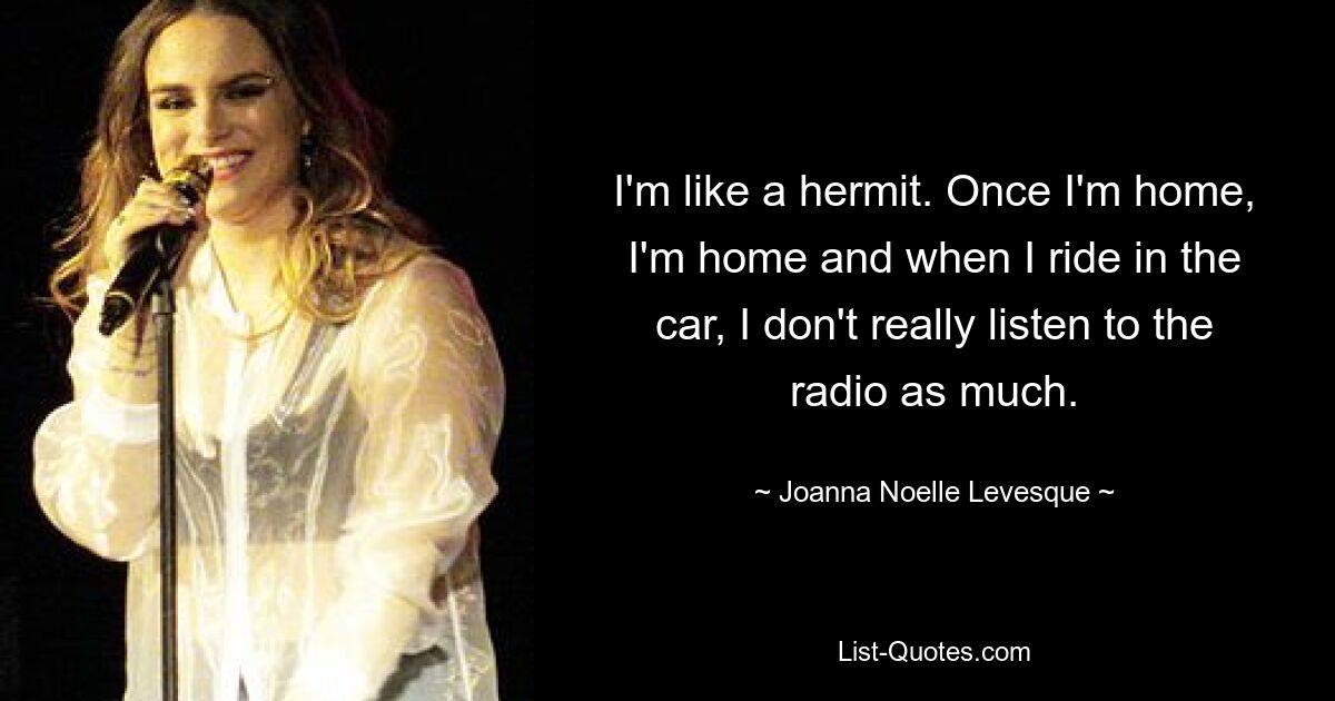 I'm like a hermit. Once I'm home, I'm home and when I ride in the car, I don't really listen to the radio as much. — © Joanna Noelle Levesque