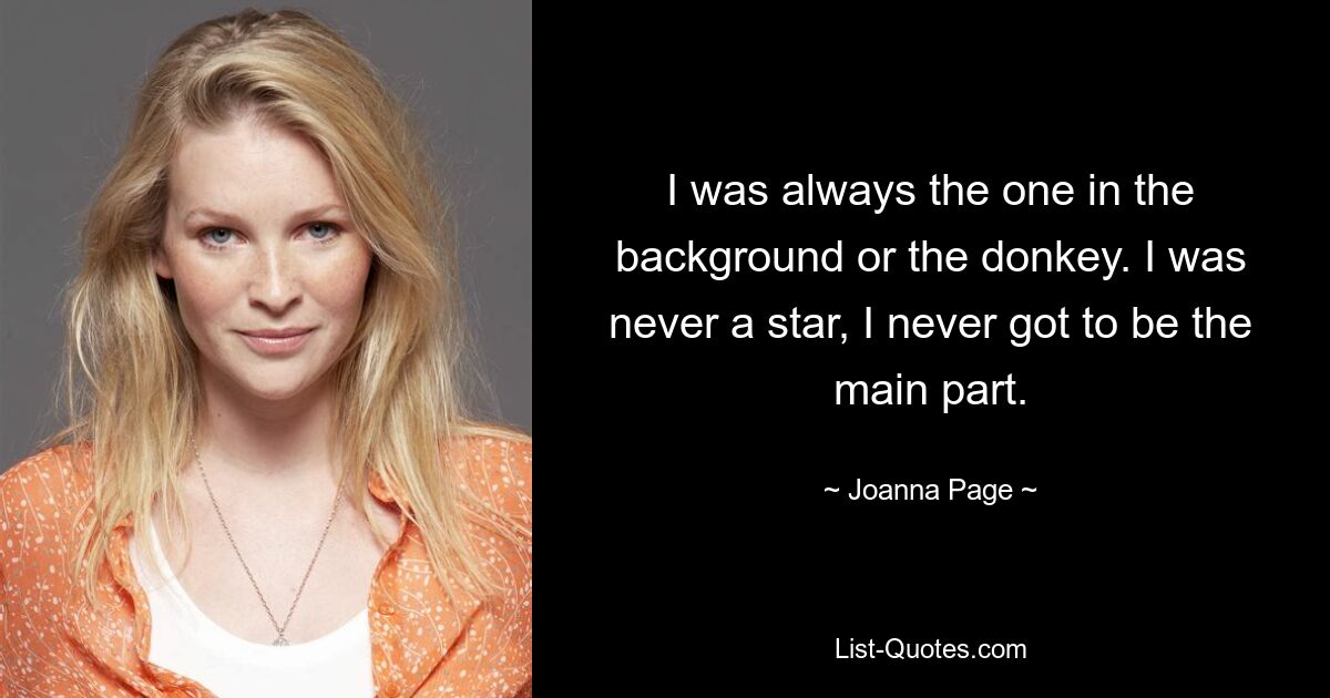 I was always the one in the background or the donkey. I was never a star, I never got to be the main part. — © Joanna Page