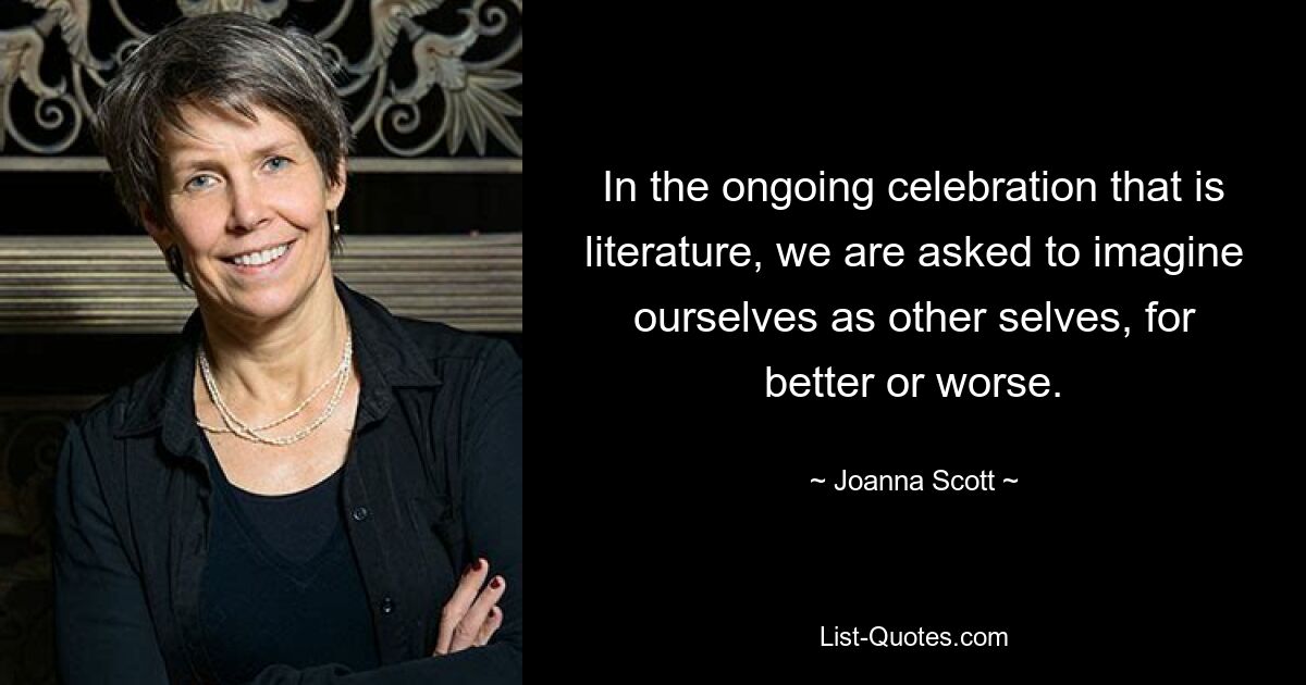 In the ongoing celebration that is literature, we are asked to imagine ourselves as other selves, for better or worse. — © Joanna Scott