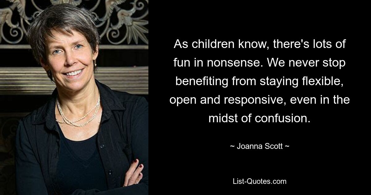 As children know, there's lots of fun in nonsense. We never stop benefiting from staying flexible, open and responsive, even in the midst of confusion. — © Joanna Scott