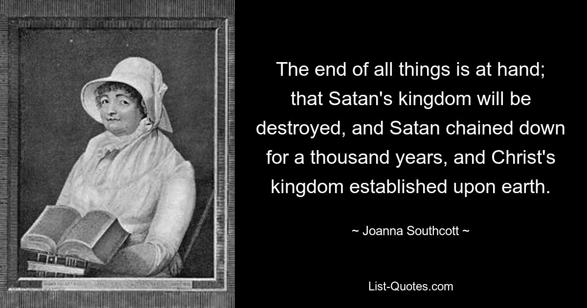 The end of all things is at hand; that Satan's kingdom will be destroyed, and Satan chained down for a thousand years, and Christ's kingdom established upon earth. — © Joanna Southcott