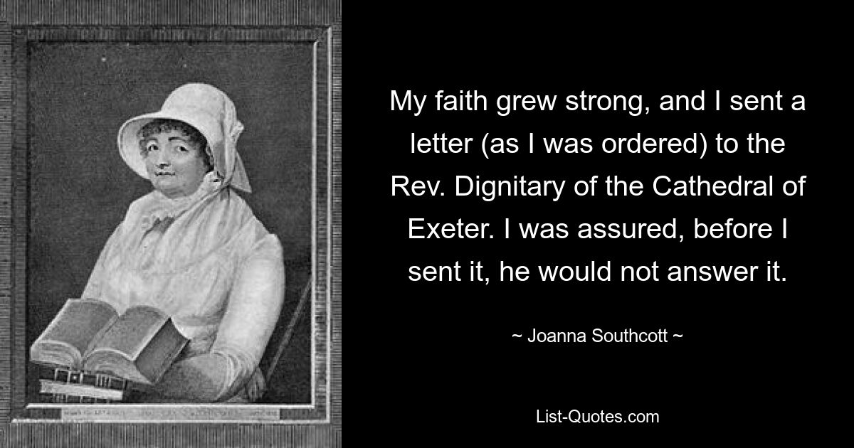 My faith grew strong, and I sent a letter (as I was ordered) to the Rev. Dignitary of the Cathedral of Exeter. I was assured, before I sent it, he would not answer it. — © Joanna Southcott