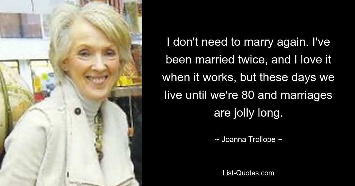 I don't need to marry again. I've been married twice, and I love it when it works, but these days we live until we're 80 and marriages are jolly long. — © Joanna Trollope