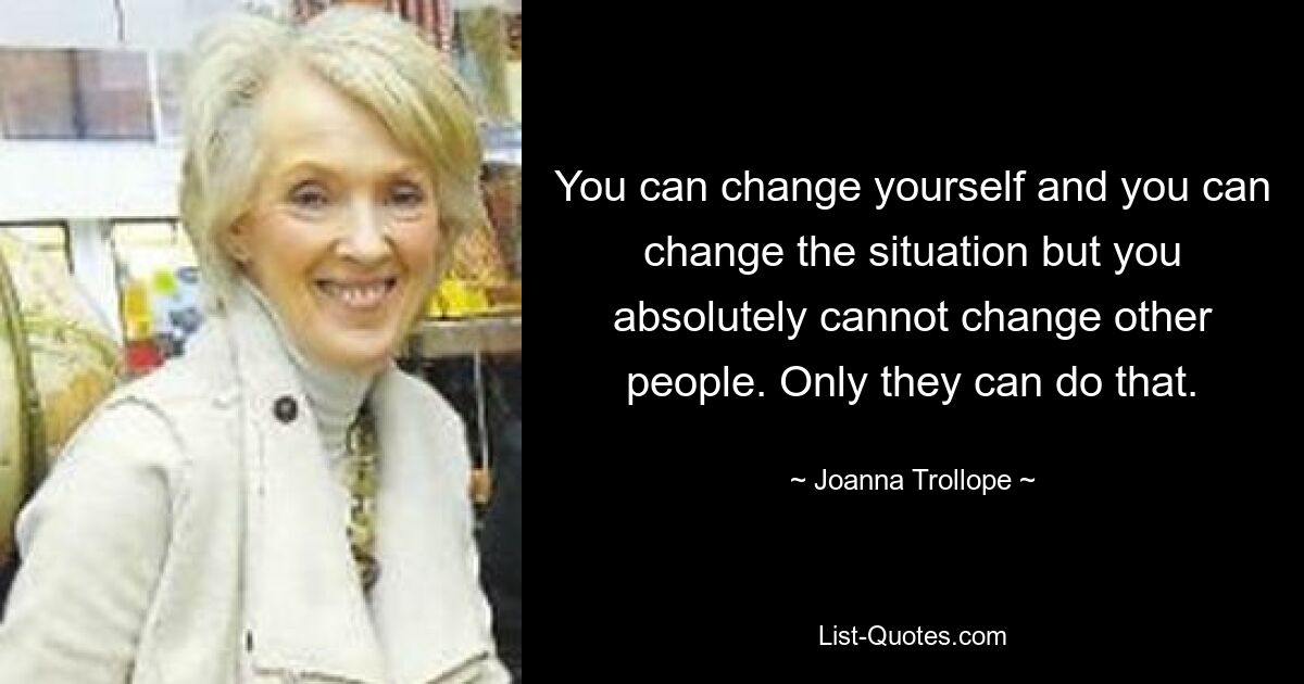 You can change yourself and you can change the situation but you absolutely cannot change other people. Only they can do that. — © Joanna Trollope