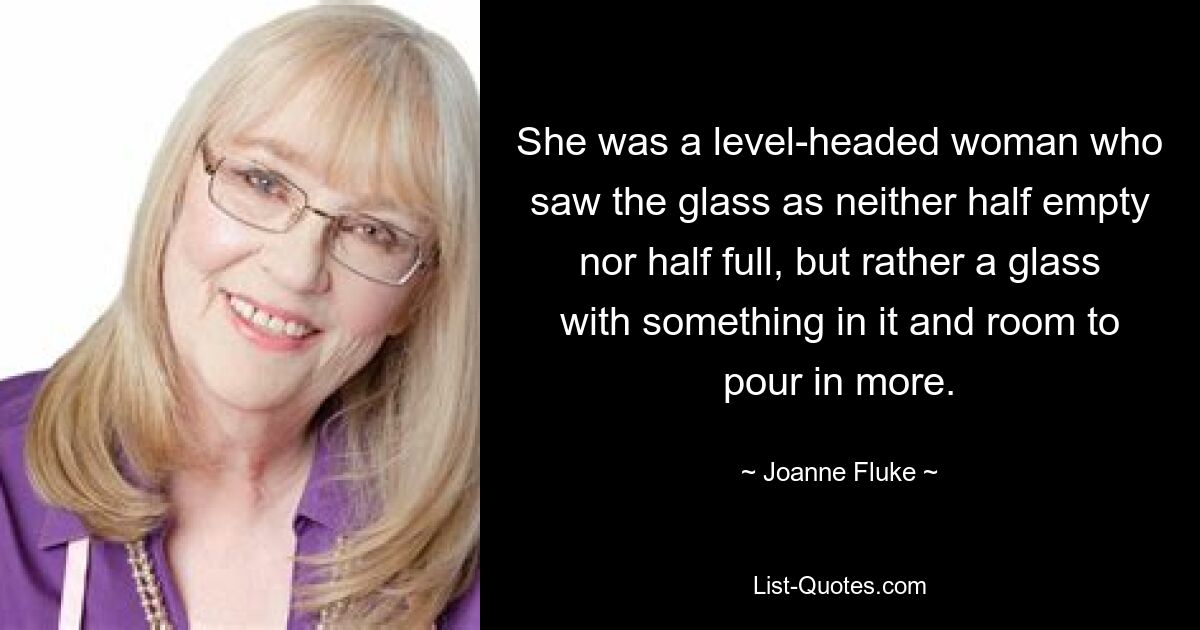 She was a level-headed woman who saw the glass as neither half empty nor half full, but rather a glass with something in it and room to pour in more. — © Joanne Fluke