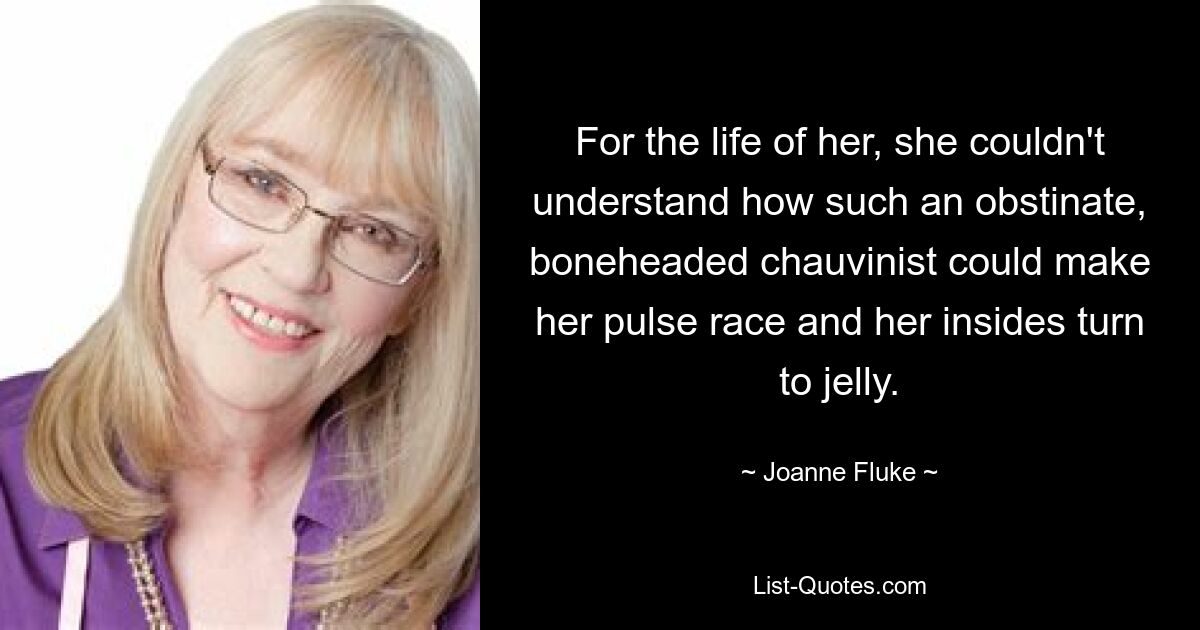 For the life of her, she couldn't understand how such an obstinate, boneheaded chauvinist could make her pulse race and her insides turn to jelly. — © Joanne Fluke