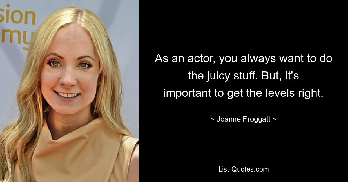 As an actor, you always want to do the juicy stuff. But, it's important to get the levels right. — © Joanne Froggatt