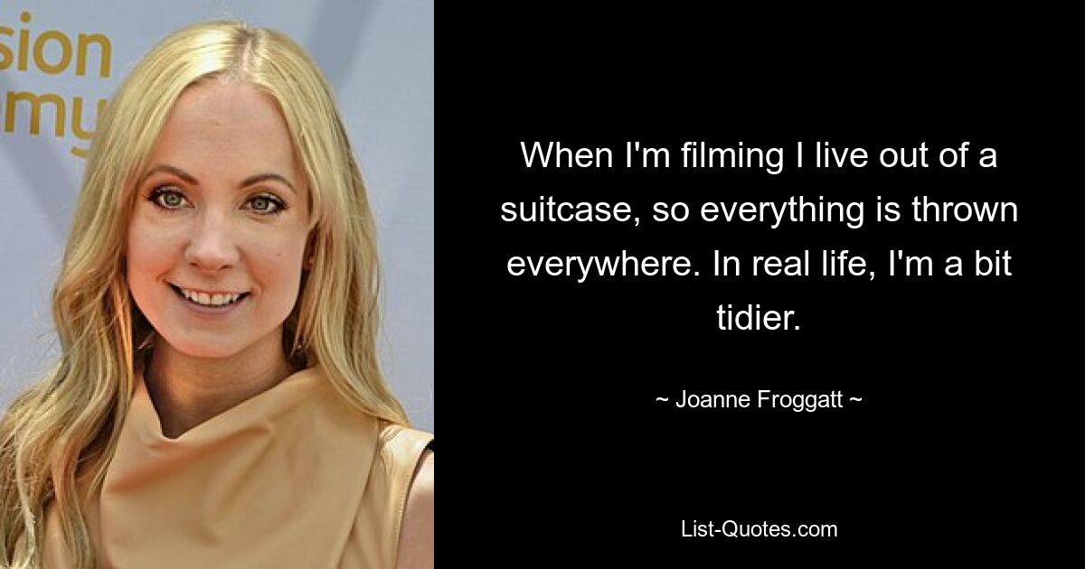 When I'm filming I live out of a suitcase, so everything is thrown everywhere. In real life, I'm a bit tidier. — © Joanne Froggatt