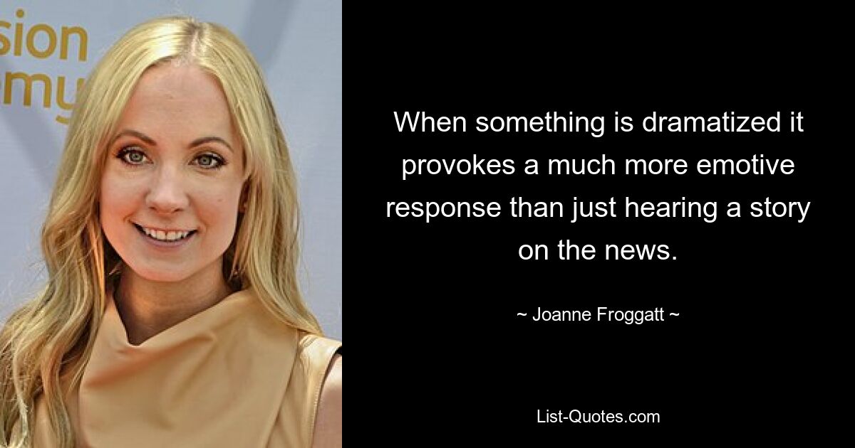 When something is dramatized it provokes a much more emotive response than just hearing a story on the news. — © Joanne Froggatt