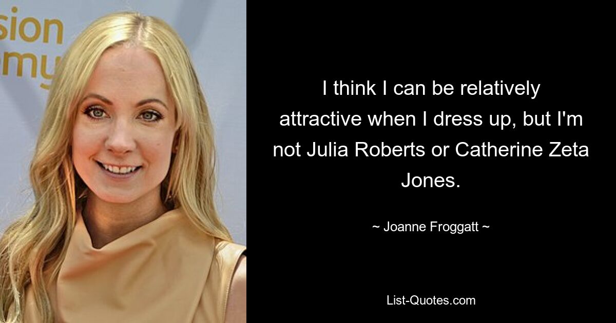 I think I can be relatively attractive when I dress up, but I'm not Julia Roberts or Catherine Zeta Jones. — © Joanne Froggatt