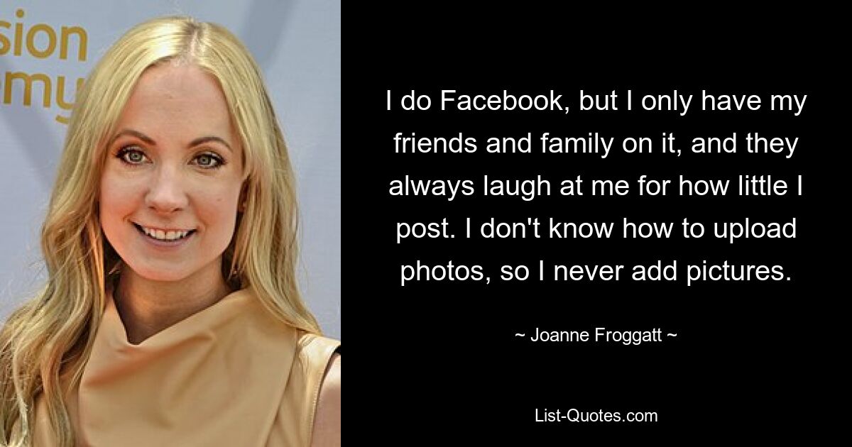 I do Facebook, but I only have my friends and family on it, and they always laugh at me for how little I post. I don't know how to upload photos, so I never add pictures. — © Joanne Froggatt