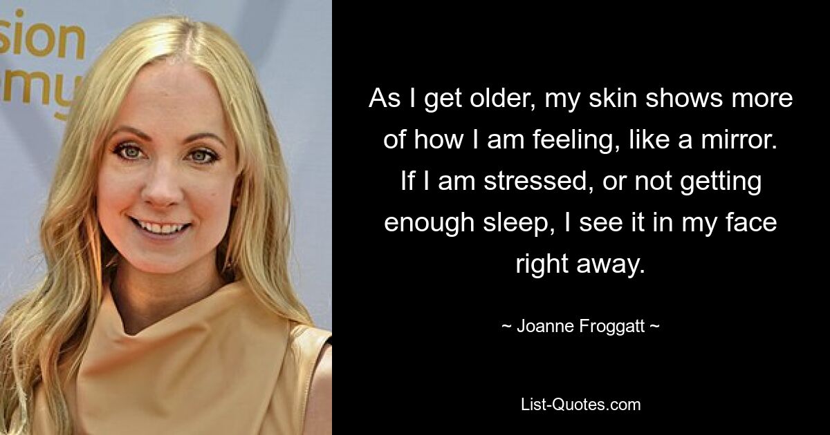 As I get older, my skin shows more of how I am feeling, like a mirror. If I am stressed, or not getting enough sleep, I see it in my face right away. — © Joanne Froggatt