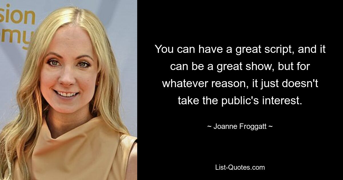 You can have a great script, and it can be a great show, but for whatever reason, it just doesn't take the public's interest. — © Joanne Froggatt