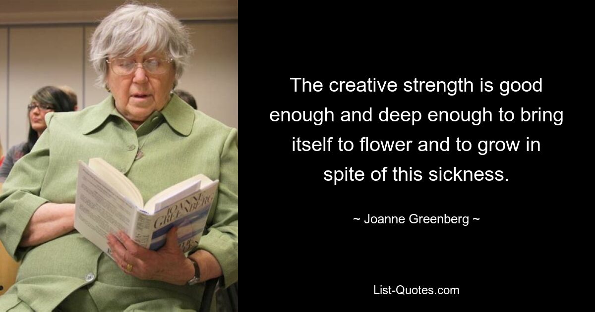 The creative strength is good enough and deep enough to bring itself to flower and to grow in spite of this sickness. — © Joanne Greenberg