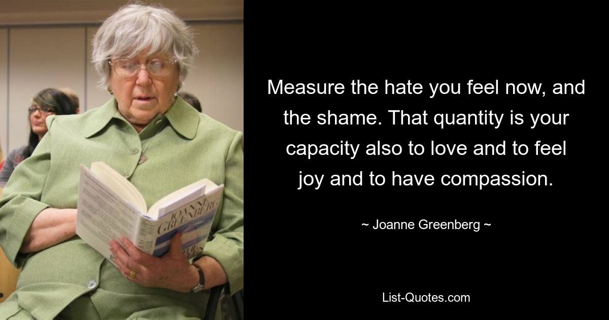 Measure the hate you feel now, and the shame. That quantity is your capacity also to love and to feel joy and to have compassion. — © Joanne Greenberg