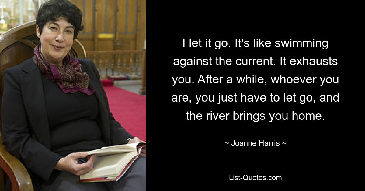 I let it go. It's like swimming against the current. It exhausts you. After a while, whoever you are, you just have to let go, and the river brings you home. — © Joanne Harris