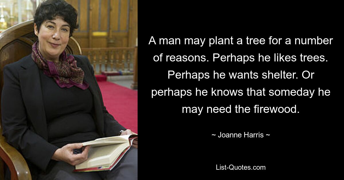 A man may plant a tree for a number of reasons. Perhaps he likes trees. Perhaps he wants shelter. Or perhaps he knows that someday he may need the firewood. — © Joanne Harris