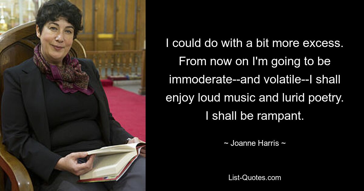 I could do with a bit more excess. From now on I'm going to be immoderate--and volatile--I shall enjoy loud music and lurid poetry. I shall be rampant. — © Joanne Harris