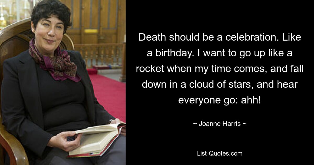 Death should be a celebration. Like a birthday. I want to go up like a rocket when my time comes, and fall down in a cloud of stars, and hear everyone go: ahh! — © Joanne Harris