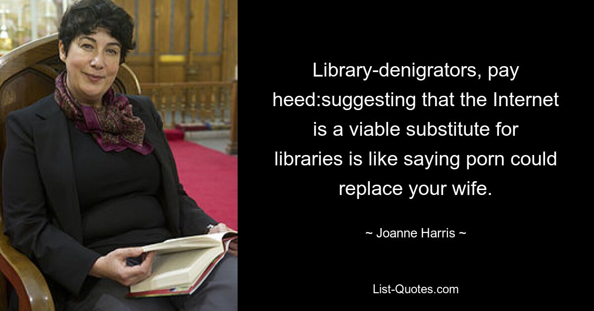 Library-denigrators, pay heed:suggesting that the Internet is a viable substitute for libraries is like saying porn could replace your wife. — © Joanne Harris