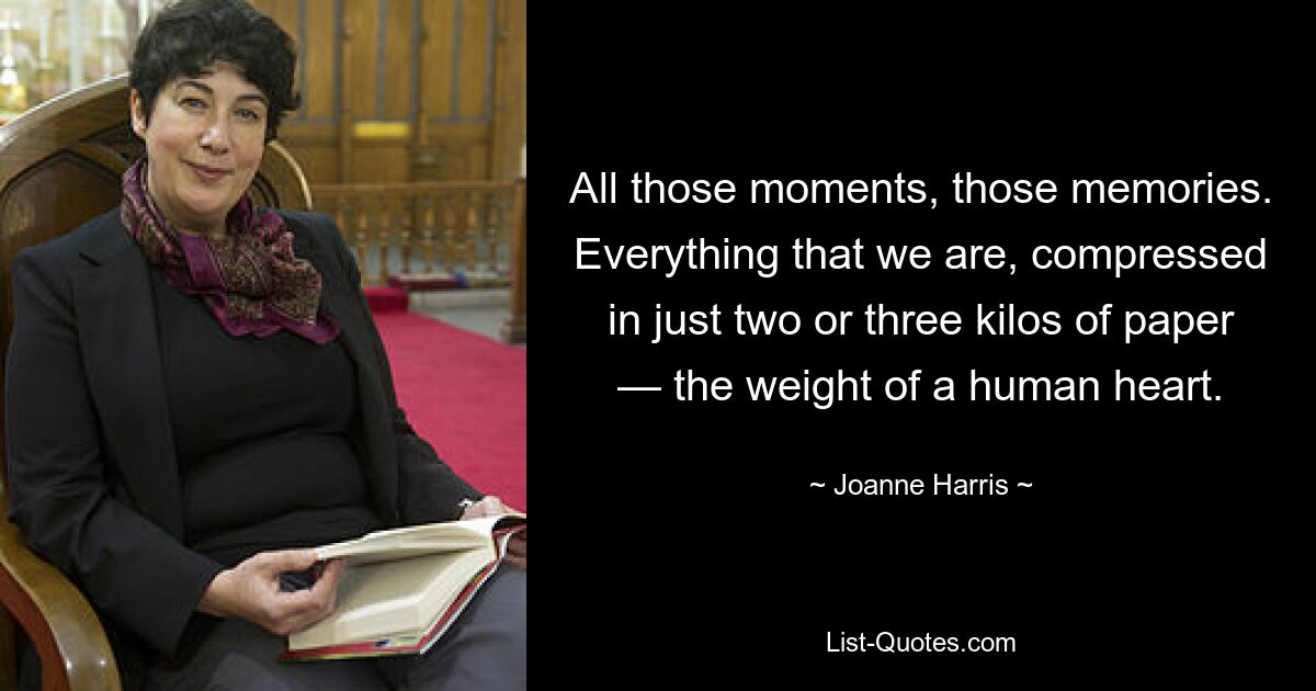 All those moments, those memories. Everything that we are, compressed in just two or three kilos of paper — the weight of a human heart. — © Joanne Harris