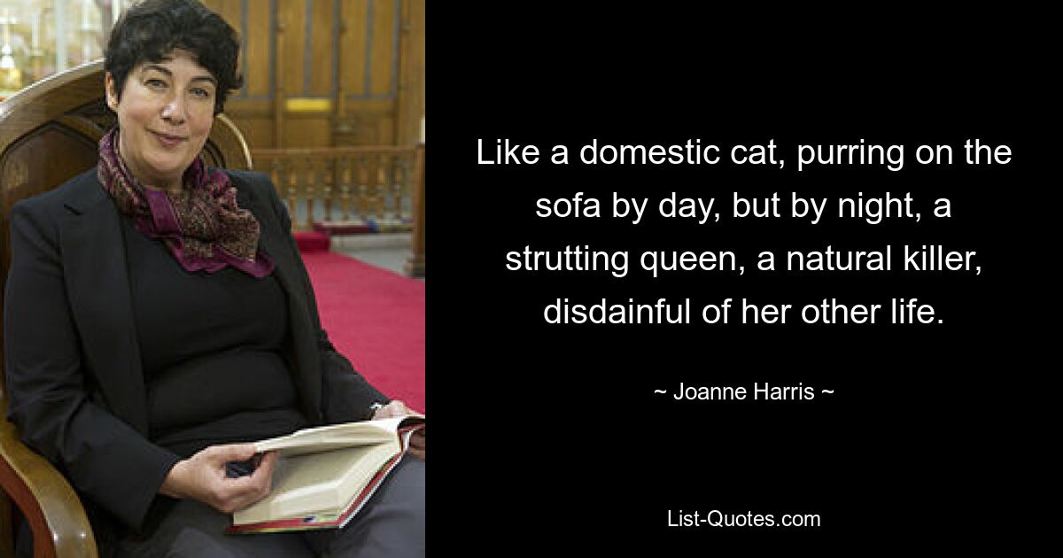 Like a domestic cat, purring on the sofa by day, but by night, a strutting queen, a natural killer, disdainful of her other life. — © Joanne Harris