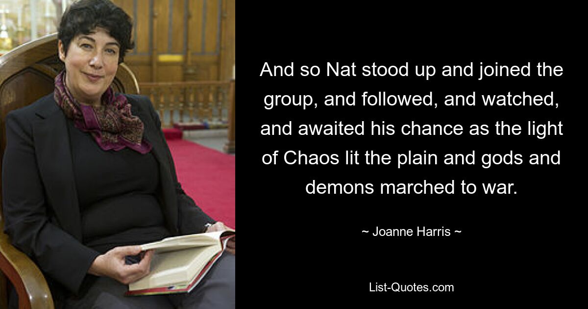 And so Nat stood up and joined the group, and followed, and watched, and awaited his chance as the light of Chaos lit the plain and gods and demons marched to war. — © Joanne Harris