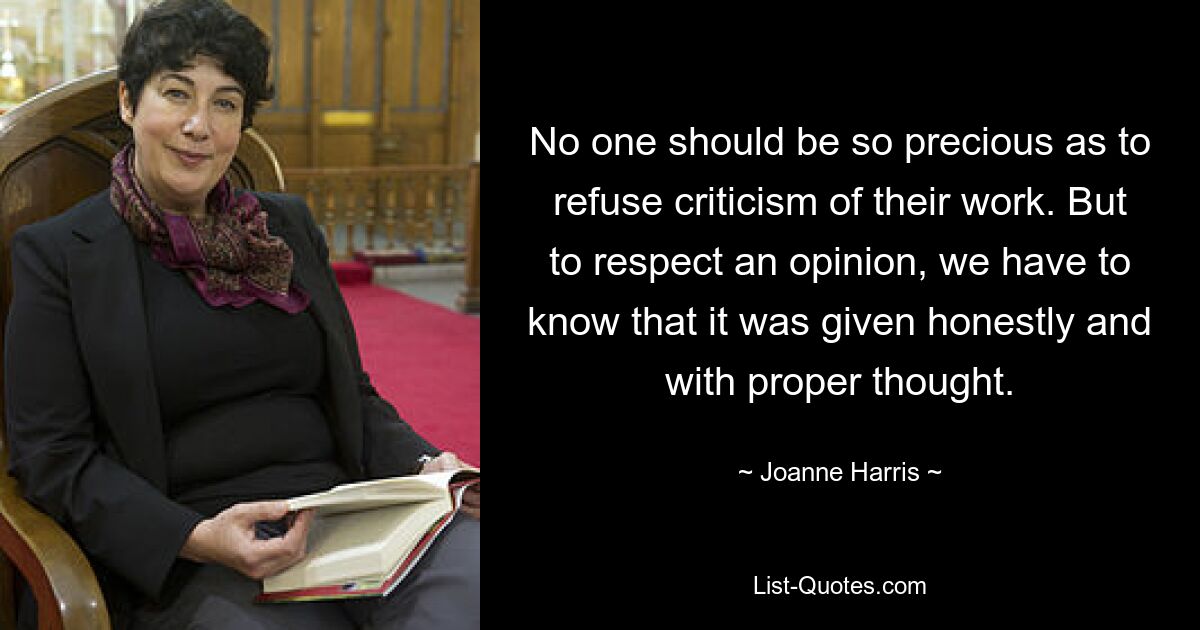 No one should be so precious as to refuse criticism of their work. But to respect an opinion, we have to know that it was given honestly and with proper thought. — © Joanne Harris