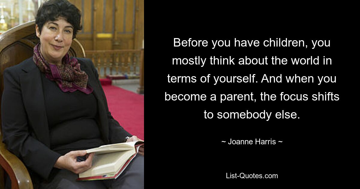 Before you have children, you mostly think about the world in terms of yourself. And when you become a parent, the focus shifts to somebody else. — © Joanne Harris