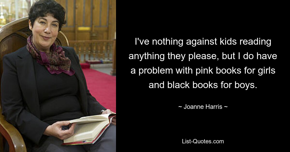 I've nothing against kids reading anything they please, but I do have a problem with pink books for girls and black books for boys. — © Joanne Harris