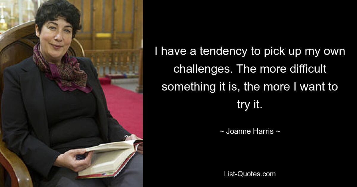 I have a tendency to pick up my own challenges. The more difficult something it is, the more I want to try it. — © Joanne Harris