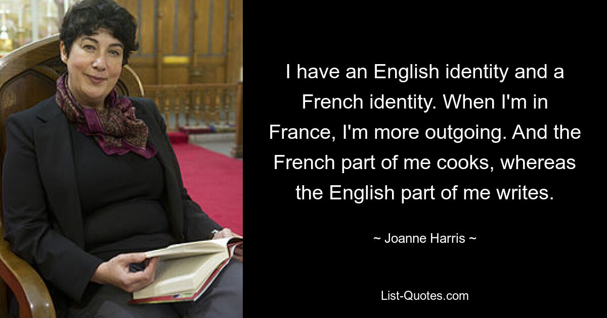 I have an English identity and a French identity. When I'm in France, I'm more outgoing. And the French part of me cooks, whereas the English part of me writes. — © Joanne Harris