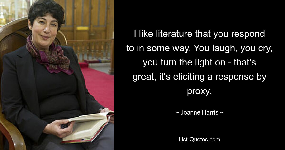 I like literature that you respond to in some way. You laugh, you cry, you turn the light on - that's great, it's eliciting a response by proxy. — © Joanne Harris