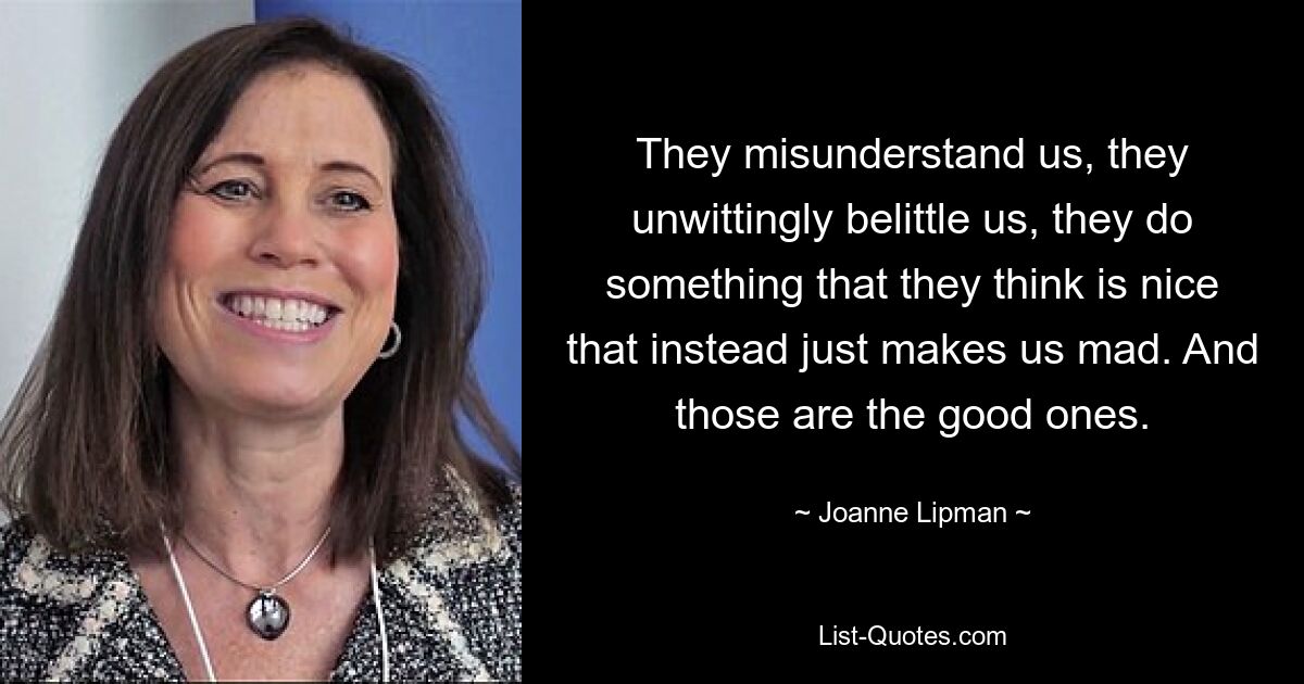 They misunderstand us, they unwittingly belittle us, they do something that they think is nice that instead just makes us mad. And those are the good ones. — © Joanne Lipman