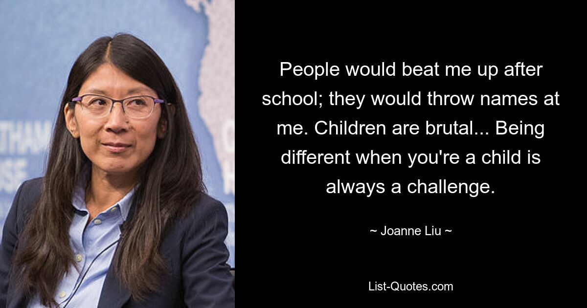 People would beat me up after school; they would throw names at me. Children are brutal... Being different when you're a child is always a challenge. — © Joanne Liu