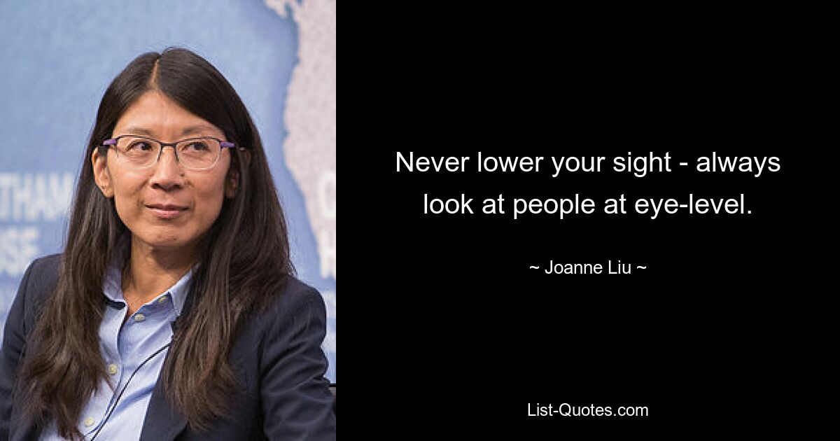 Never lower your sight - always look at people at eye-level. — © Joanne Liu